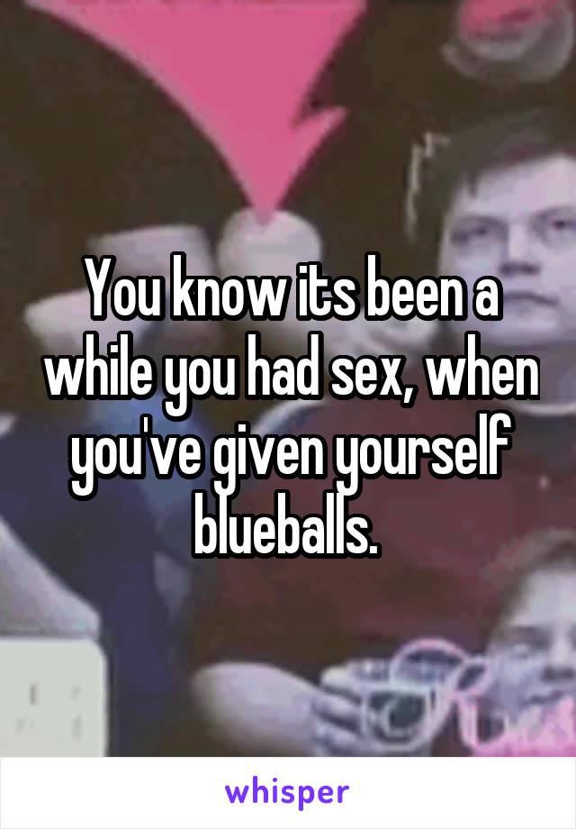 You know its been a while you had sex, when you've given yourself blueballs. 