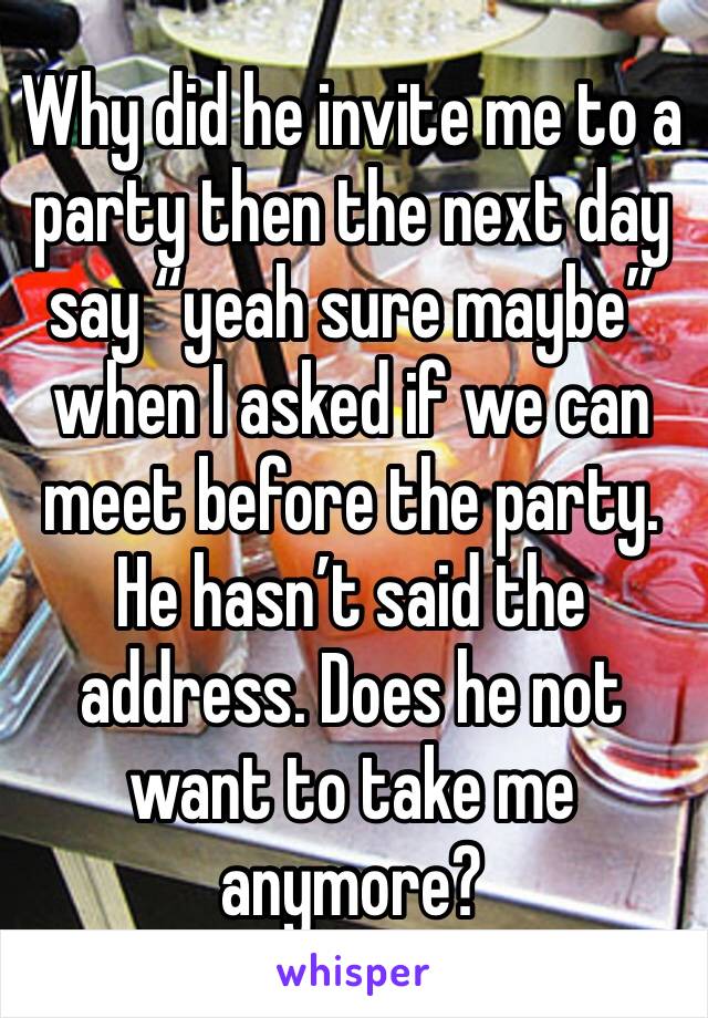 Why did he invite me to a party then the next day say “yeah sure maybe” when I asked if we can meet before the party. He hasn’t said the address. Does he not want to take me anymore?