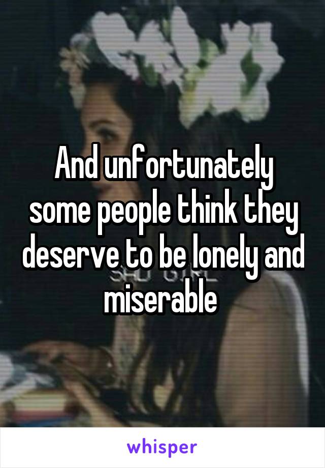 And unfortunately some people think they deserve to be lonely and miserable 
