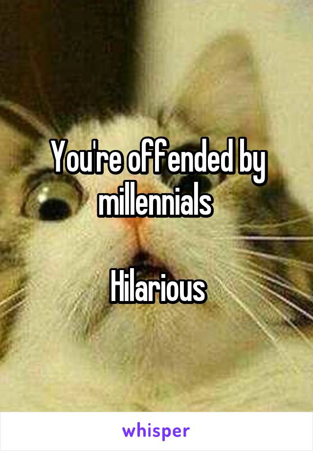 You're offended by millennials 

Hilarious