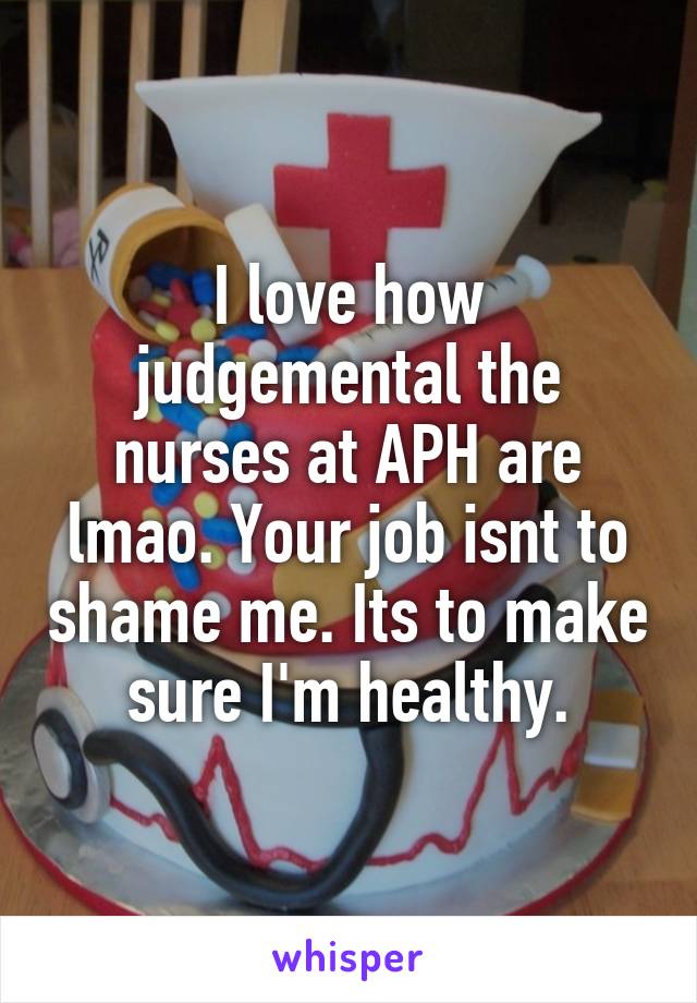 I love how judgemental the nurses at APH are lmao. Your job isnt to shame me. Its to make sure I'm healthy.