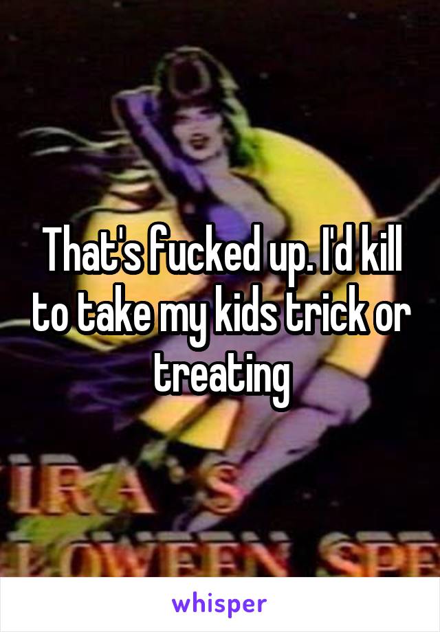 That's fucked up. I'd kill to take my kids trick or treating