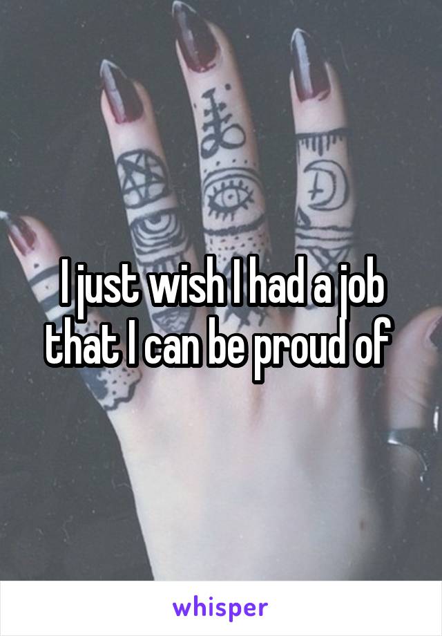 I just wish I had a job that I can be proud of 