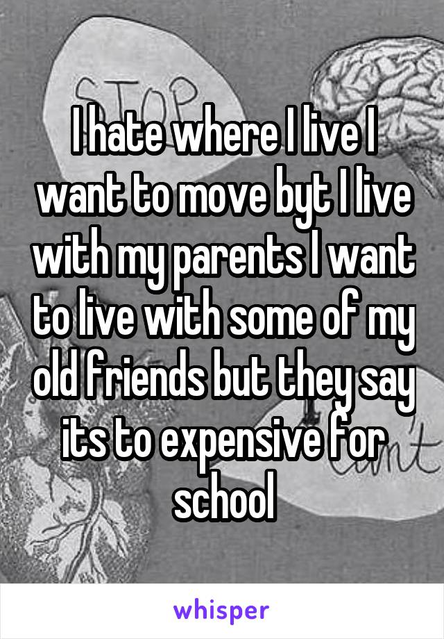 I hate where I live I want to move byt I live with my parents I want to live with some of my old friends but they say its to expensive for school