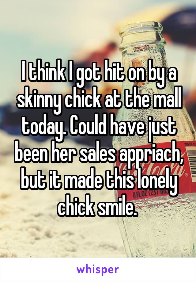 I think I got hit on by a skinny chick at the mall today. Could have just been her sales appriach, but it made this lonely chick smile. 