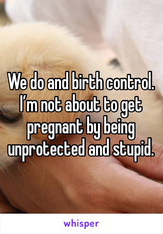 We do and birth control. I’m not about to get pregnant by being unprotected and stupid.