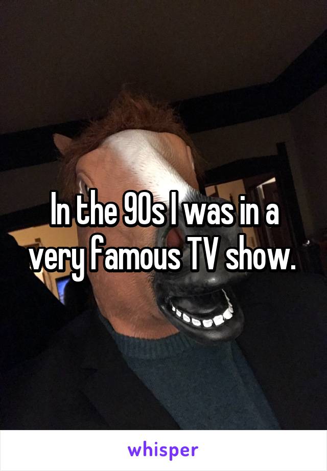 In the 90s I was in a very famous TV show. 
