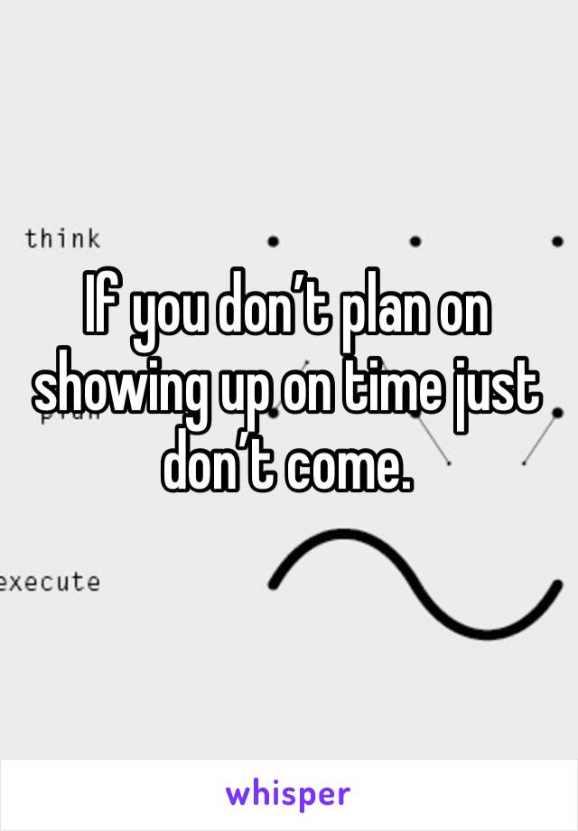 If you don’t plan on showing up on time just don’t come.