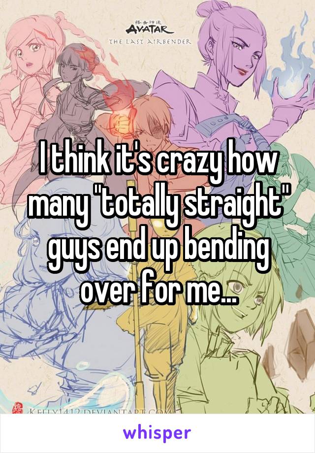 I think it's crazy how many "totally straight" guys end up bending over for me...