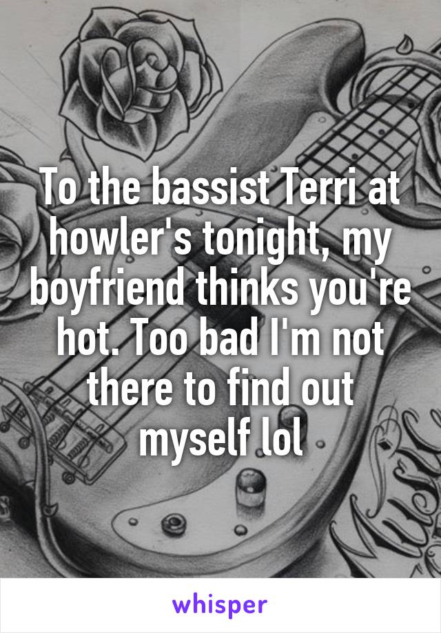 To the bassist Terri at howler's tonight, my boyfriend thinks you're hot. Too bad I'm not there to find out myself lol