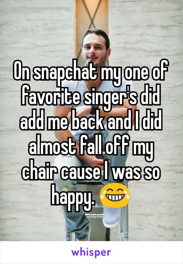 On snapchat my one of  favorite singer's did add me back and I did almost fall off my chair cause I was so happy. ðŸ˜‚