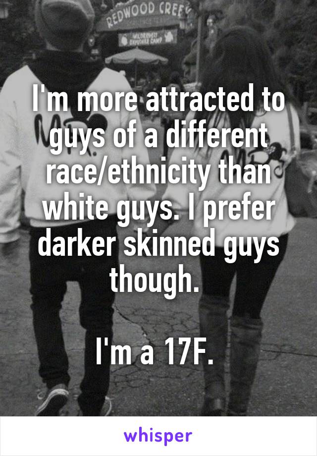 I'm more attracted to guys of a different race/ethnicity than white guys. I prefer darker skinned guys though. 

I'm a 17F. 