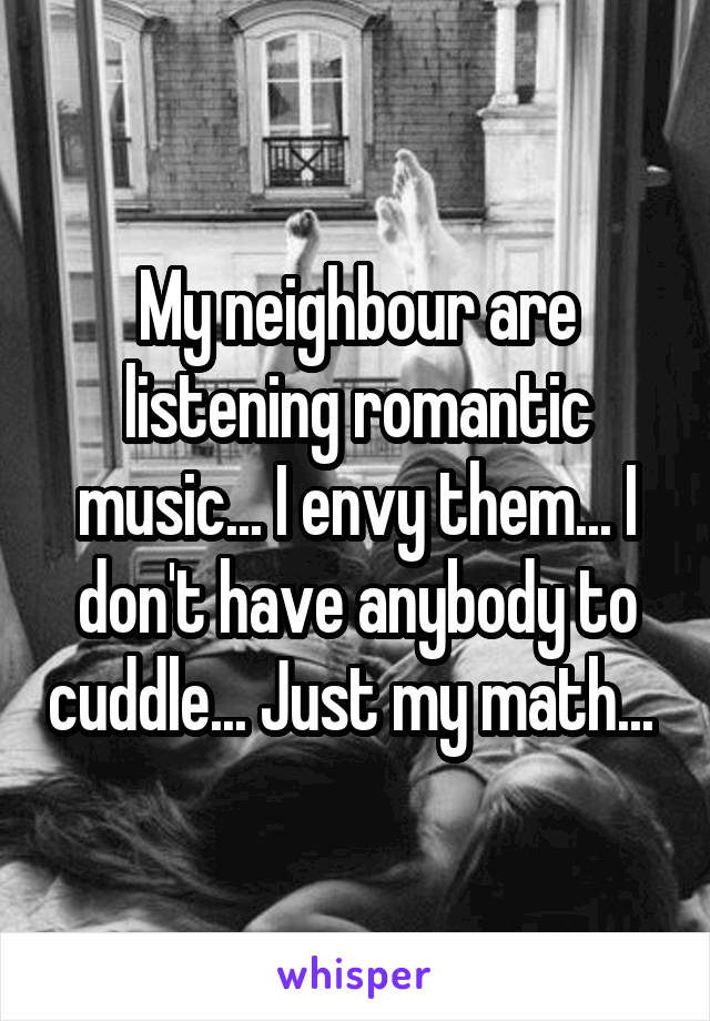 My neighbour are listening romantic music... I envy them... I don't have anybody to cuddle... Just my math... 