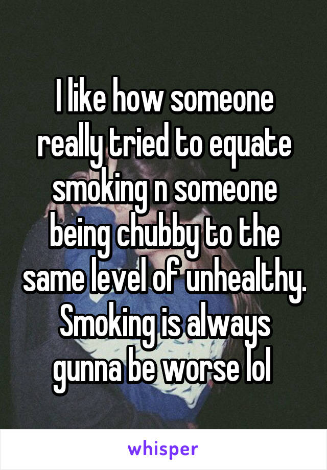 I like how someone really tried to equate smoking n someone being chubby to the same level of unhealthy. Smoking is always gunna be worse lol 