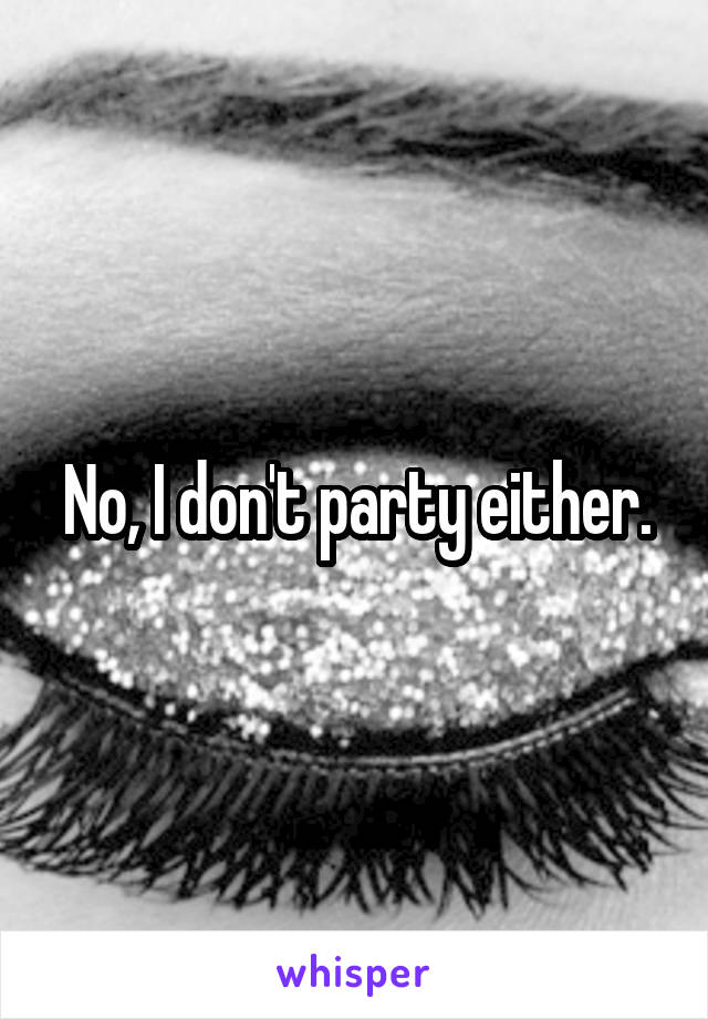 No, I don't party either.