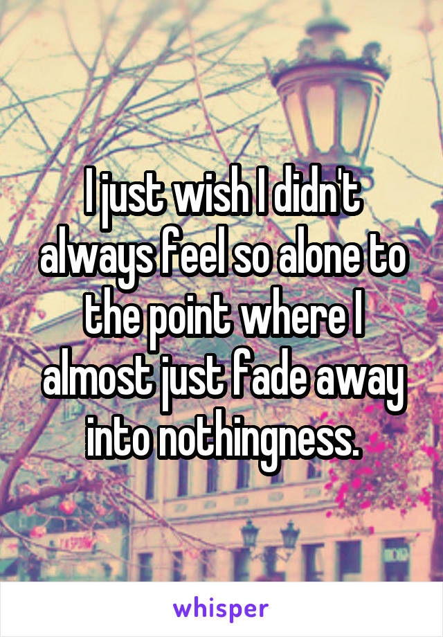 I just wish I didn't always feel so alone to the point where I almost just fade away into nothingness.