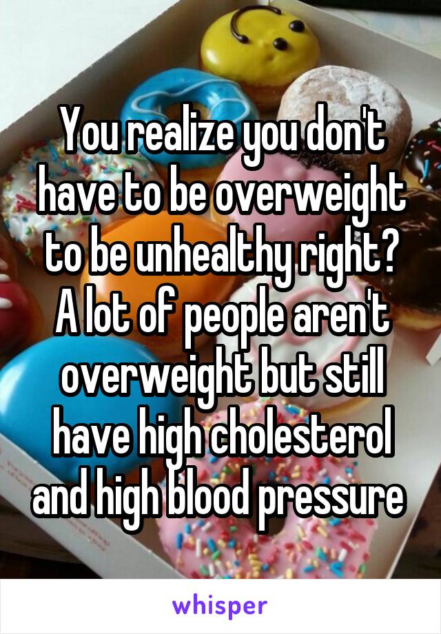 You realize you don't have to be overweight to be unhealthy right? A lot of people aren't overweight but still have high cholesterol and high blood pressure 