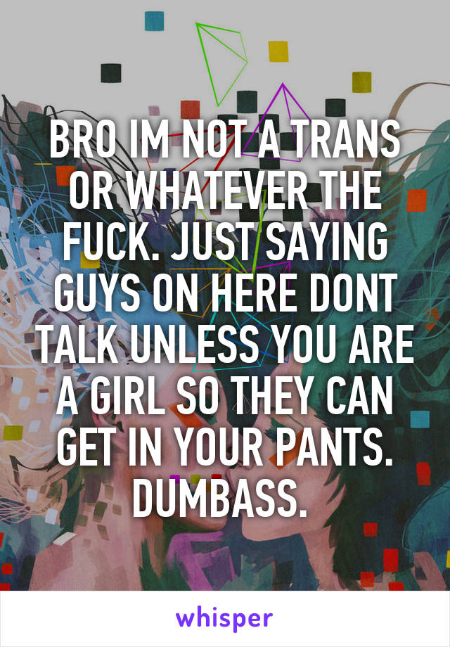 BRO IM NOT A TRANS OR WHATEVER THE FUCK. JUST SAYING GUYS ON HERE DONT TALK UNLESS YOU ARE A GIRL SO THEY CAN GET IN YOUR PANTS. DUMBASS. 