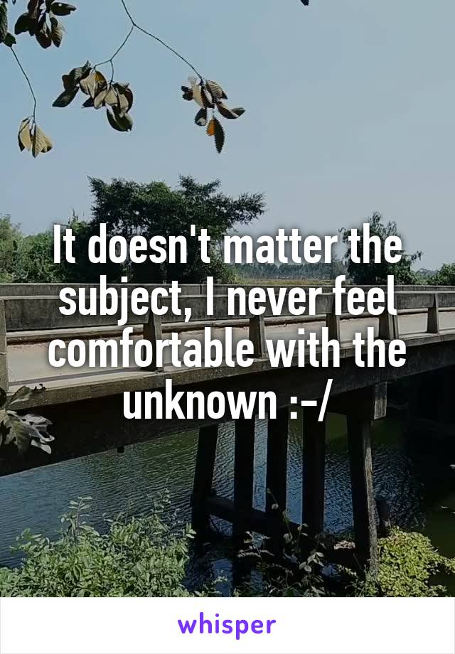 It doesn't matter the subject, I never feel comfortable with the unknown :-/