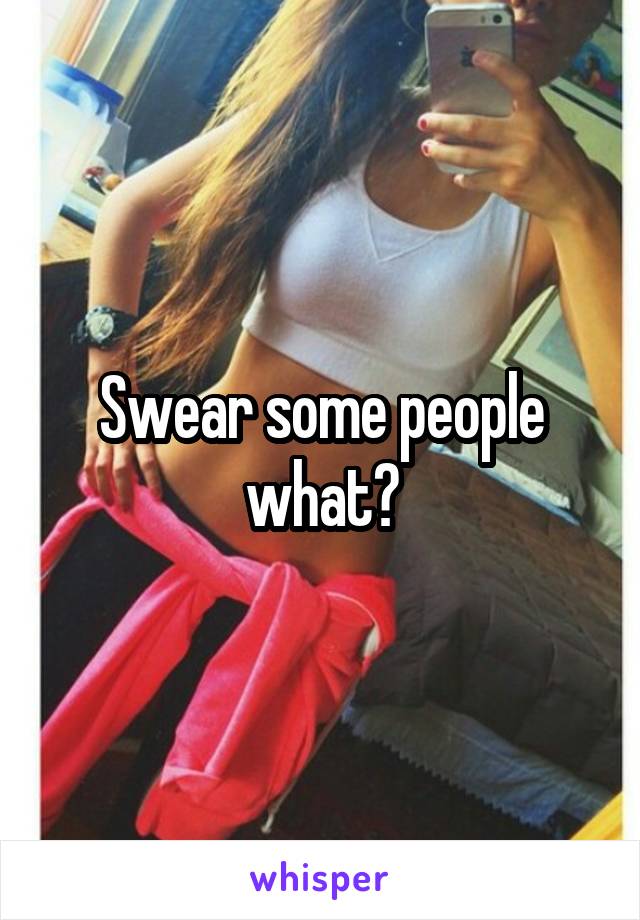 Swear some people what?