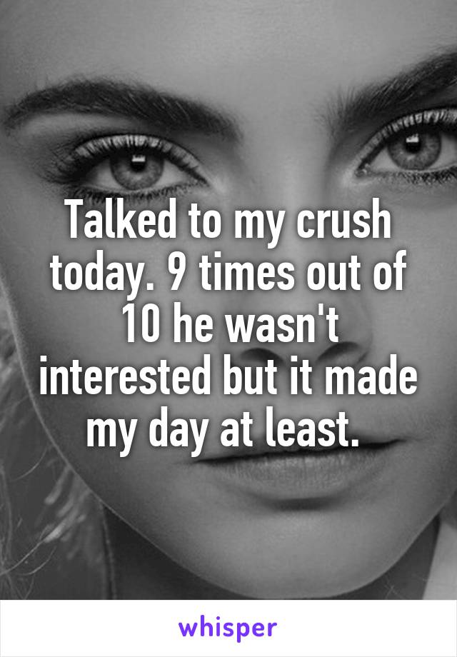 Talked to my crush today. 9 times out of 10 he wasn't interested but it made my day at least. 