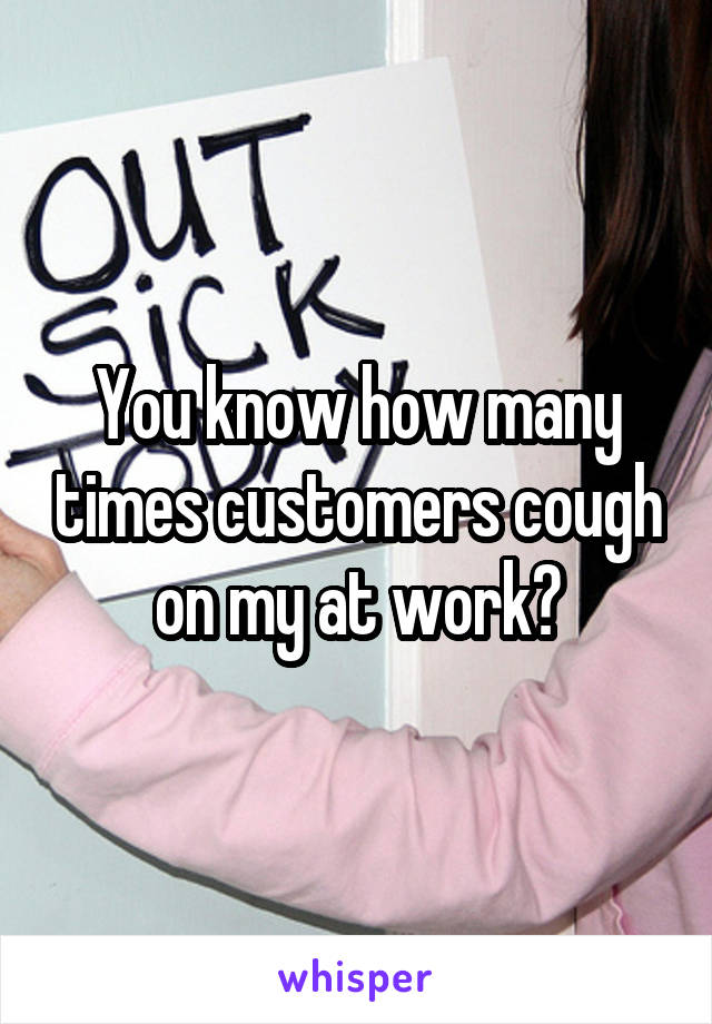 You know how many times customers cough on my at work?