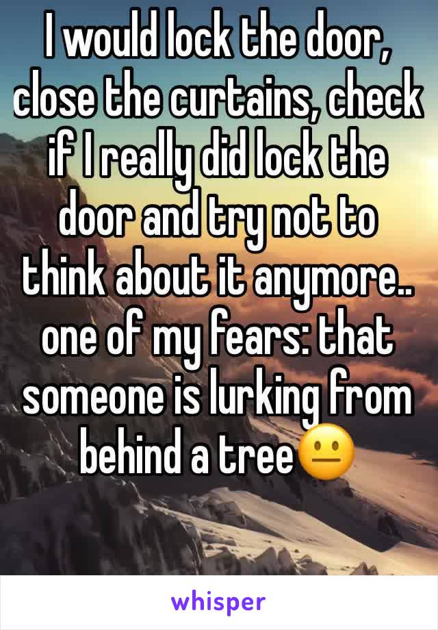 I would lock the door, close the curtains, check if I really did lock the door and try not to think about it anymore.. 
one of my fears: that someone is lurking from behind a tree😐