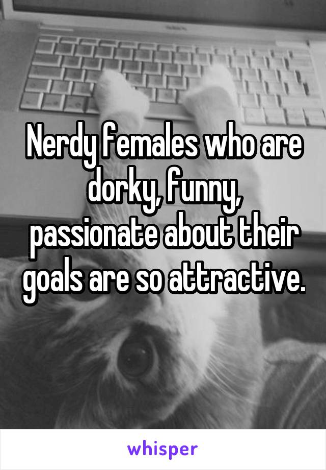 Nerdy females who are dorky, funny, passionate about their goals are so attractive. 
