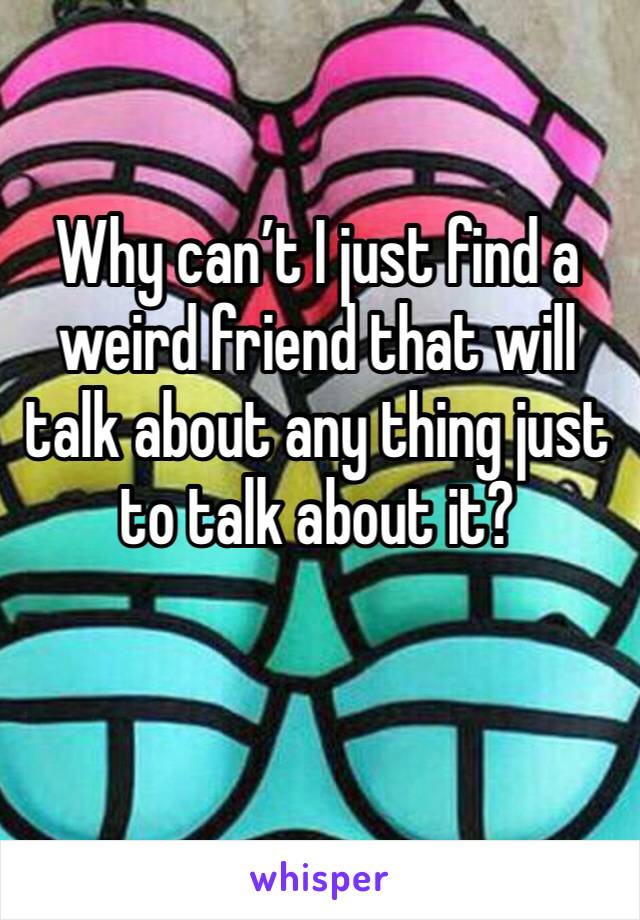 Why can’t I just find a weird friend that will talk about any thing just to talk about it? 
