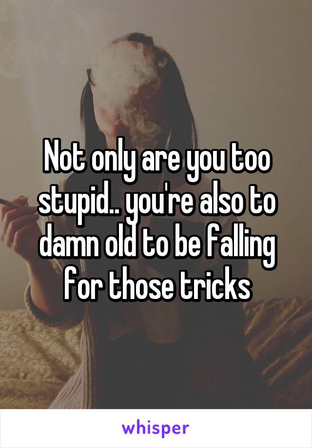Not only are you too stupid.. you're also to damn old to be falling for those tricks