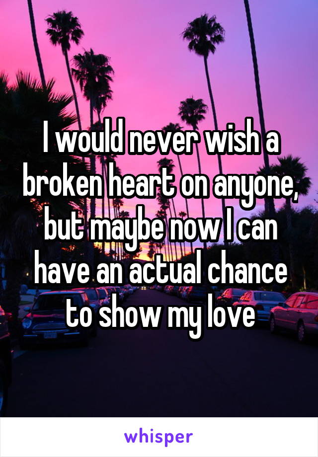 I would never wish a broken heart on anyone, but maybe now I can have an actual chance to show my love