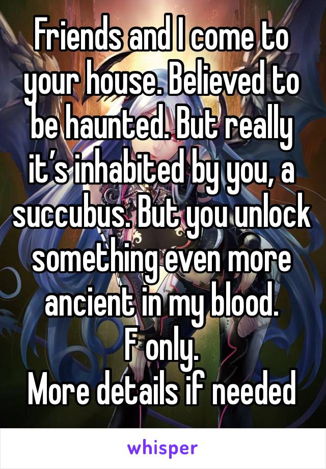 Friends and I come to your house. Believed to be haunted. But really it’s inhabited by you, a succubus. But you unlock something even more ancient in my blood. 
F only.
More details if needed 