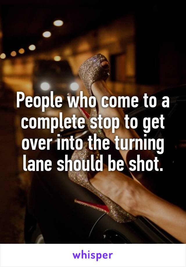 People who come to a complete stop to get over into the turning lane should be shot.