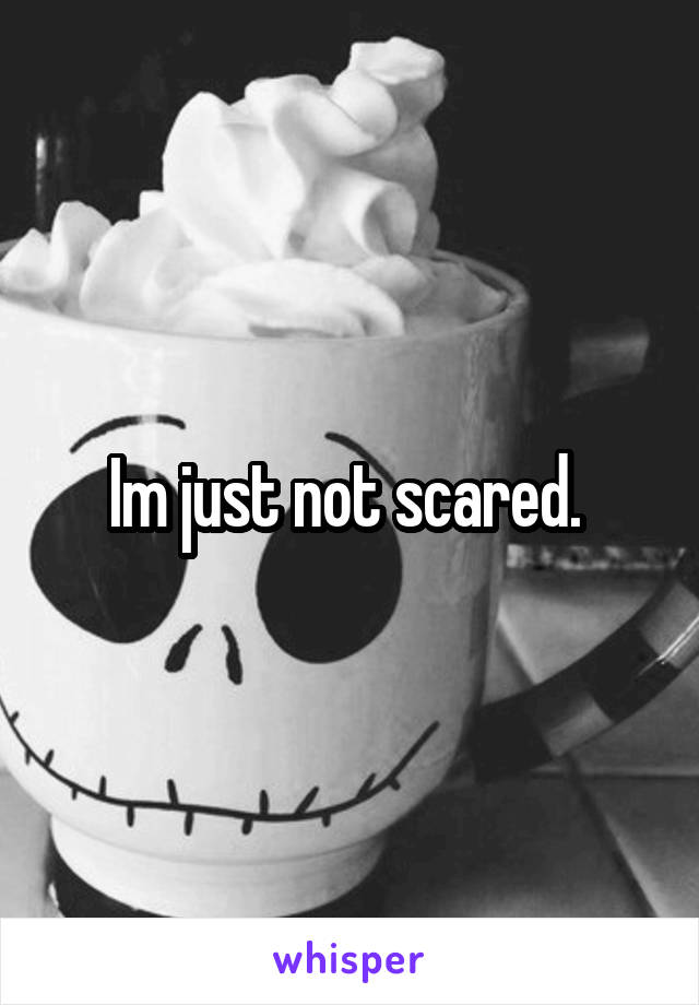 Im just not scared. 