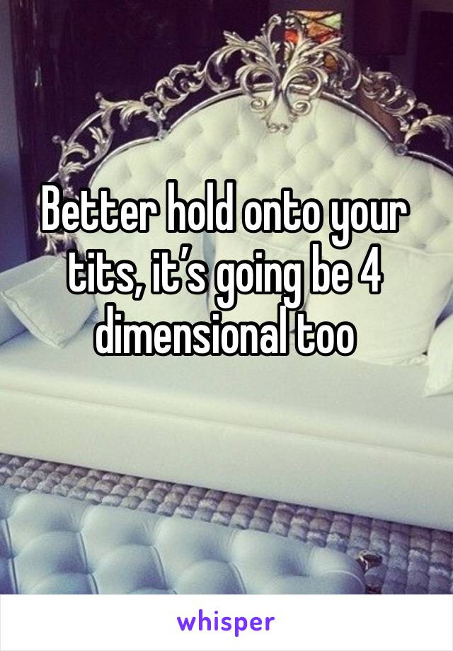 Better hold onto your tits, it’s going be 4 dimensional too 