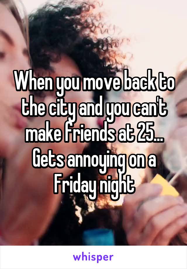 When you move back to the city and you can't make friends at 25... Gets annoying on a Friday night
