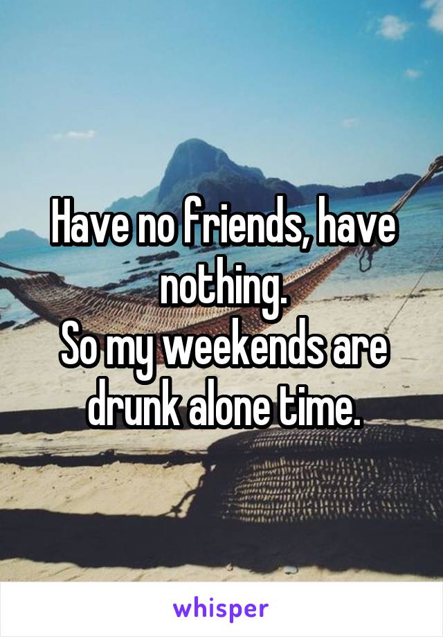 Have no friends, have nothing.
So my weekends are drunk alone time.