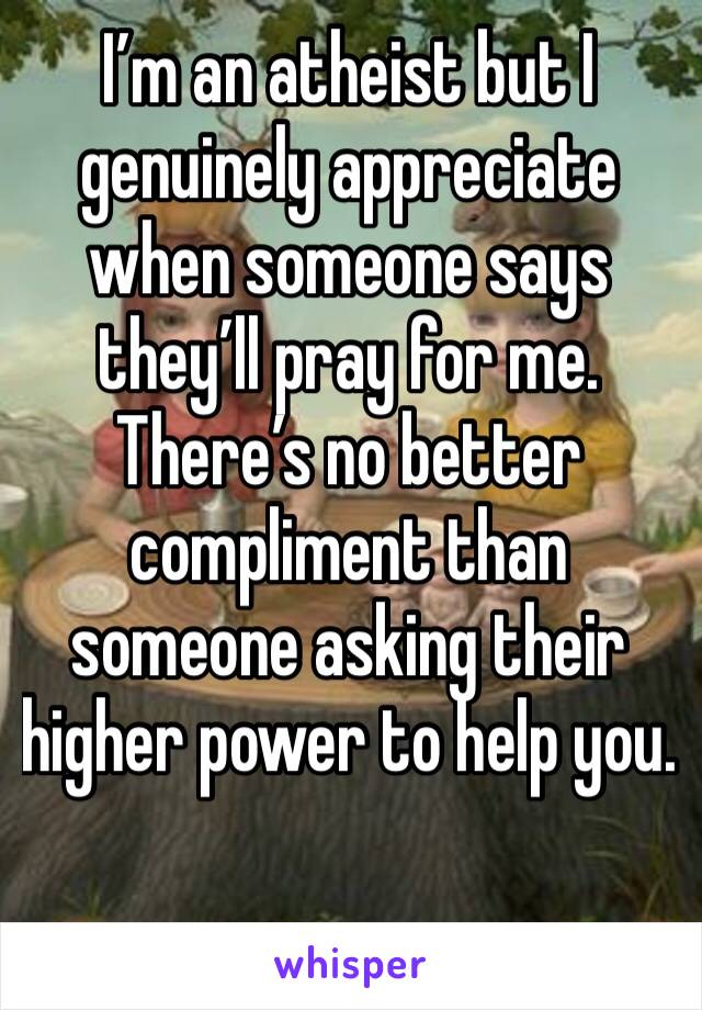 I’m an atheist but I genuinely appreciate when someone says they’ll pray for me. There’s no better compliment than someone asking their higher power to help you. 