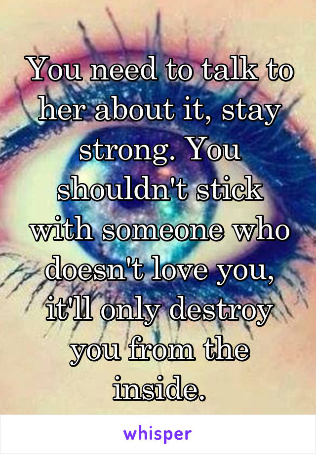 You need to talk to her about it, stay strong. You shouldn't stick with someone who doesn't love you, it'll only destroy you from the inside.