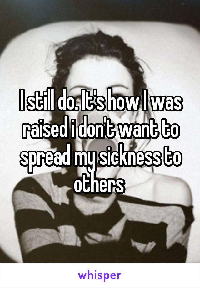 I still do. It's how I was raised i don't want to spread my sickness to others 