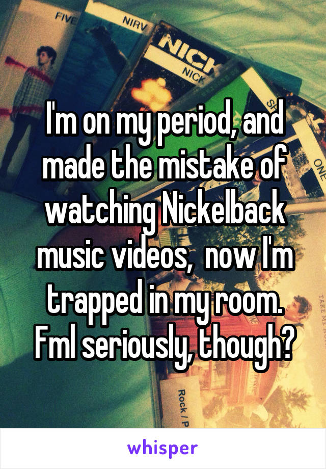 I'm on my period, and made the mistake of watching Nickelback music videos,  now I'm trapped in my room.
Fml seriously, though?