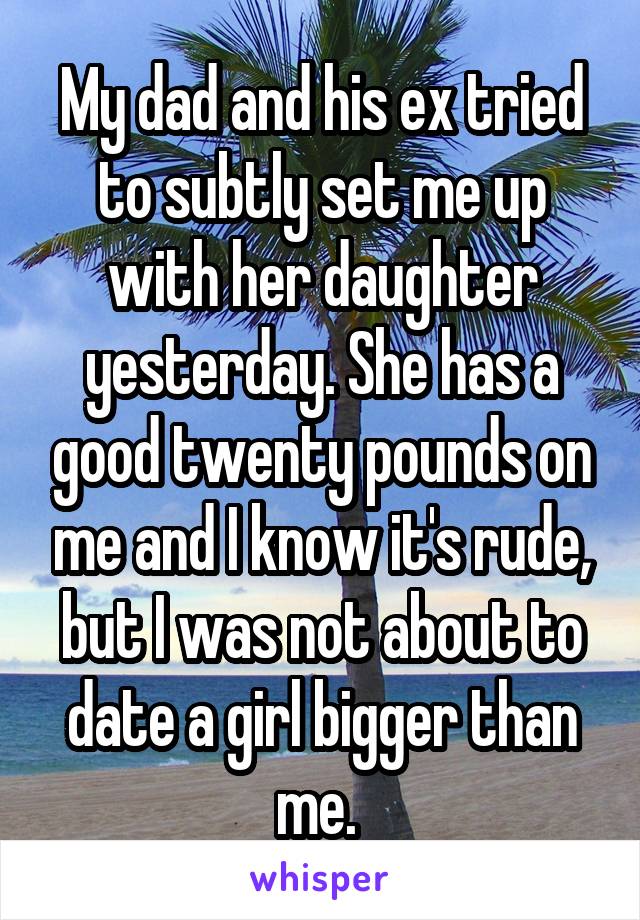 My dad and his ex tried to subtly set me up with her daughter yesterday. She has a good twenty pounds on me and I know it's rude, but I was not about to date a girl bigger than me. 