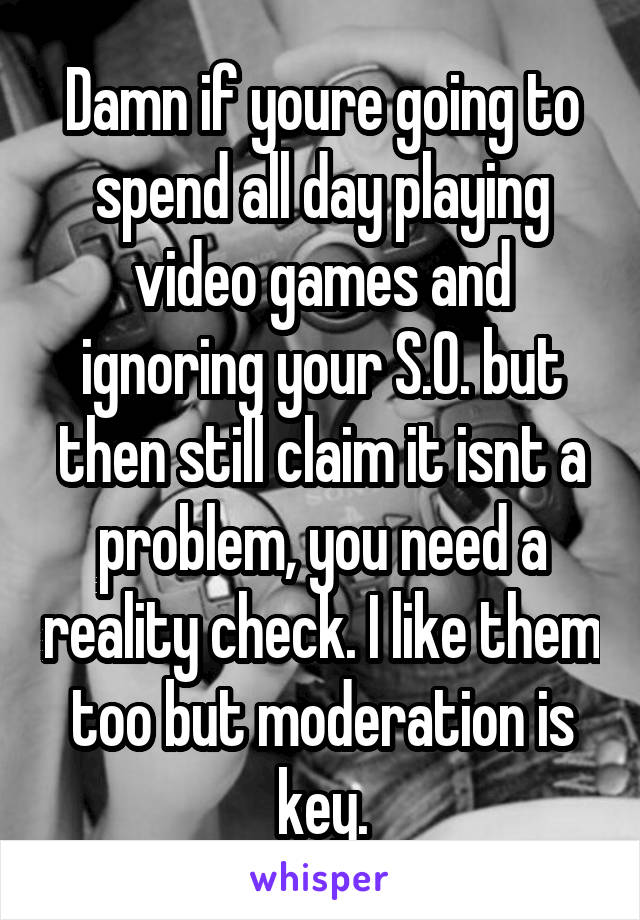 Damn if youre going to spend all day playing video games and ignoring your S.O. but then still claim it isnt a problem, you need a reality check. I like them too but moderation is key.