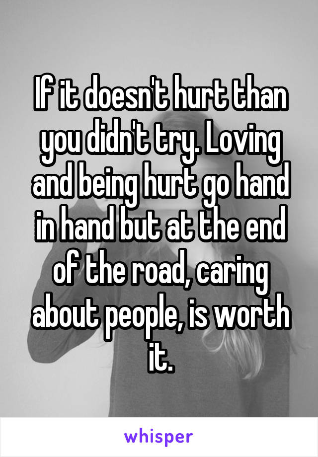 If it doesn't hurt than you didn't try. Loving and being hurt go hand in hand but at the end of the road, caring about people, is worth it.