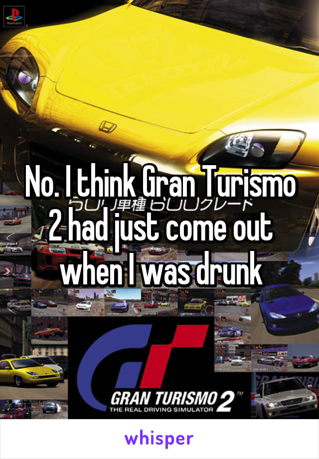No. I think Gran Turismo 2 had just come out when I was drunk