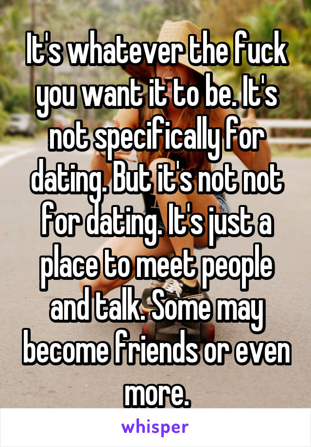 It's whatever the fuck you want it to be. It's not specifically for dating. But it's not not for dating. It's just a place to meet people and talk. Some may become friends or even more.
