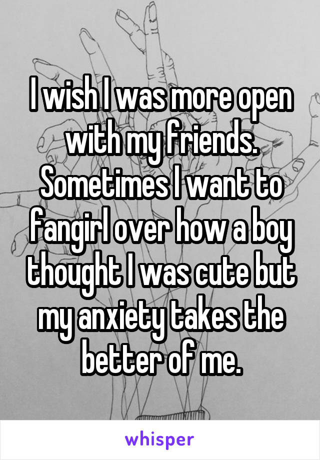 I wish I was more open with my friends. Sometimes I want to fangirl over how a boy thought I was cute but my anxiety takes the better of me.