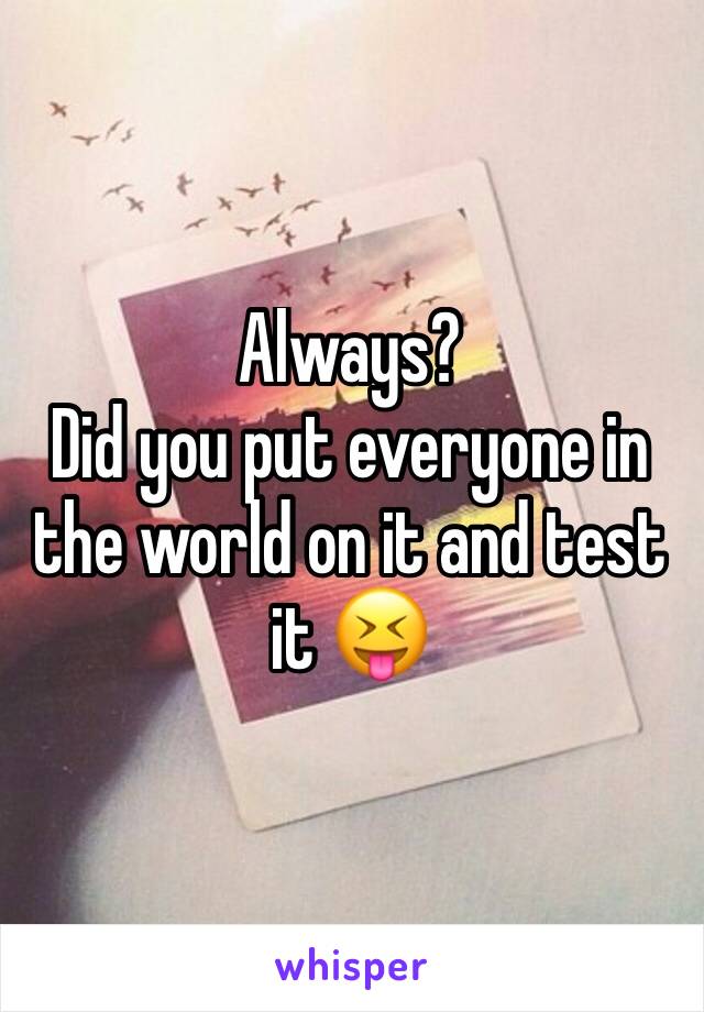 Always?
Did you put everyone in the world on it and test it 😝