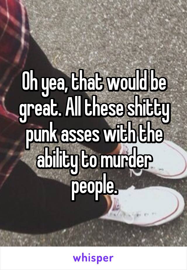 Oh yea, that would be great. All these shitty punk asses with the ability to murder people.