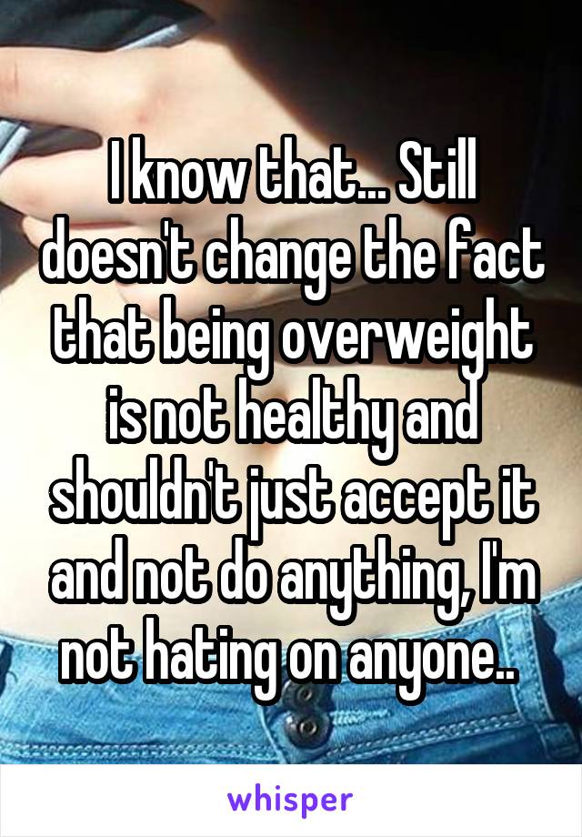 I know that... Still doesn't change the fact that being overweight is not healthy and shouldn't just accept it and not do anything, I'm not hating on anyone.. 